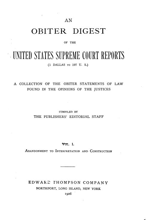 handle is hein.usreports/oduscr0001 and id is 1 raw text is: 




AN


       OBITER DIGEST

                    OF THE



UNITED STATES SUPREME COURT REPORTS

              (1 DALLAS TO 197 U. S.)




A COLLECTION OF THE OBITER STATEMENTS OF LAW
      FOUND IN THE OPINIONS OF THE JUSTICES





                  COMPILED BY
        THE PUBLISHERS' EDITORIAL STAFF






                   AM0IN . 1.
     ABANDONMENT TO INTERPRETATION AND CONSTRUCTION


EDWARD FHOMPSON COMPANY
   NORTHPORT, LONG ISLAND, NEW YORK
              1906


