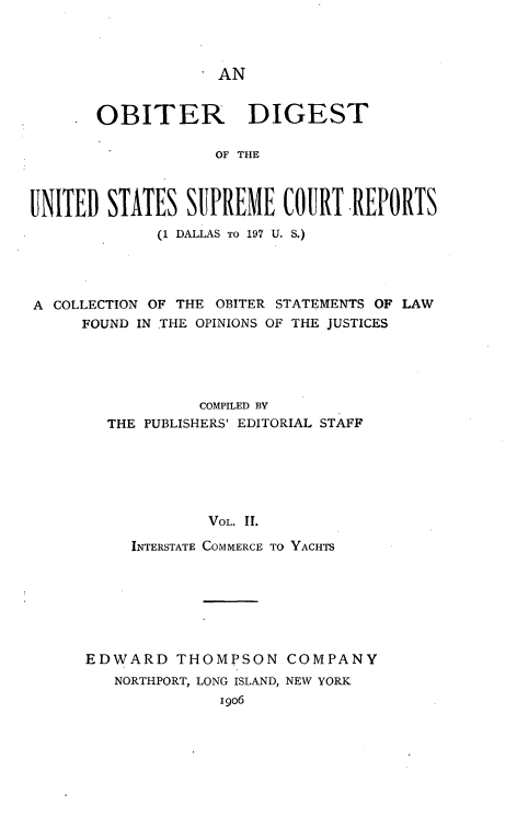 handle is hein.usreports/oduscr0002 and id is 1 raw text is: 



AN


       OBITER DIGEST

                    OF THE



UNITED STATES SUPREME COURT REPORTS
             (1 DALLAS TO 197 U. S.)




A COLLECTION OF THE OBITER STATEMENTS OF LAW
     FOUND IN THE OPINIONS OF THE JUSTICES





                  COMPILED BY
        THE PUBLISHERS' EDITORIAL STAFF






                   VOL. II.

           INTERSTATE COMMERCE TO YACHTS


EDWARD THOMPSON COMPANY
   NORTHPORT, LONG ISLAND, NEW YORK
              19o6


