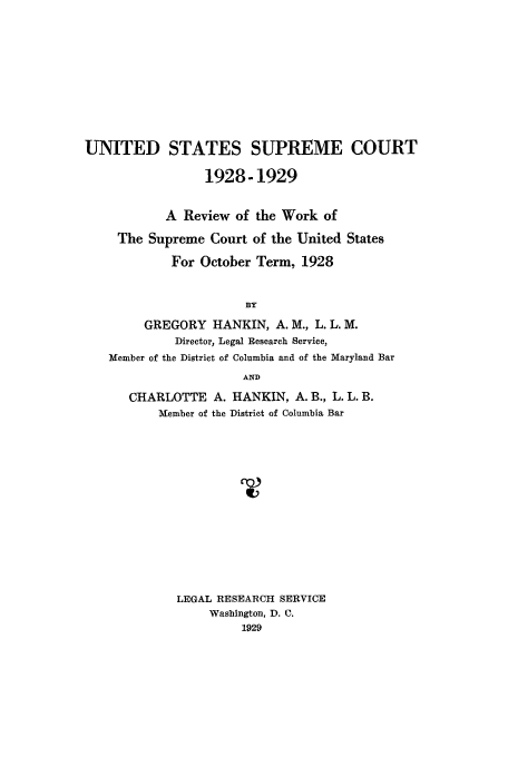 handle is hein.usreports/plusco0001 and id is 1 raw text is: UNITED STATES SUPREME COURT
1928-1929
A Review of the Work of
The Supreme Court of the United States
For October Term, 1928
BY
GREGORY HANKIN, A. M., L. L. M.
Director, Legal Research Service,
Member of the District of Columbia and of the Maryland Bar
AND
CHARLOTTE A. HANKIN, A. B., L. L. B.
Member of the District of Columbia Bar
LEGAL RESEARCH SERVICE
Washington, D. C.
1929


