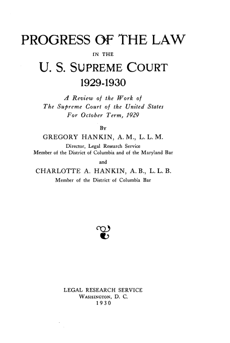 handle is hein.usreports/plusco0002 and id is 1 raw text is: PROGRESS Of THE LAW
[N THE
U. S. SUPREME COURT
1929-1930
A Review of the Work of
The Supreme Court of the United States
For October Term, 1929
By
GREGORY HANKIN, A. M., L. L. M.
Director, Legal Research Service
Member of the District of Columbia and of the Maryland Bar
and
CHARLOTTE A. HANKIN, A.B., L. L. B.
Member of the District of Columbia Bar
LEGAL RESEARCH SERVICE
WASHINGTON, D. C.
1930


