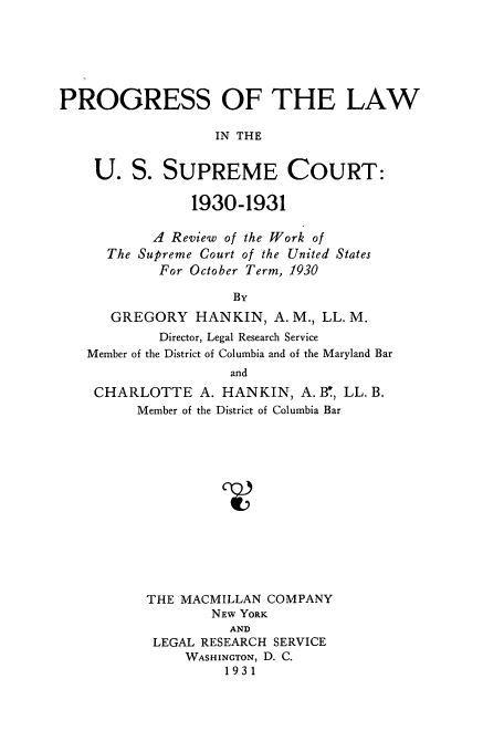 handle is hein.usreports/plusco0003 and id is 1 raw text is: PROGRESS OF THE LAW
IN THE
U. S. SUPREME COURT:
1930-1931
A Review of the Work of
The Supreme Court of the United States
For October Term, 1930
By
GREGORY HANKIN, A. M., LL. M.
Director, Legal Research Service
Member of the District of Columbia and of the Maryland Bar
and
CHARLOTTE A. HANKIN, A. B, LL. B.
Member of the District of Columbia Bar
THE MACMILLAN COMPANY
NEw YORK
AND
LEGAL RESEARCH SERVICE
WASHINGTON, D. C.
1931


