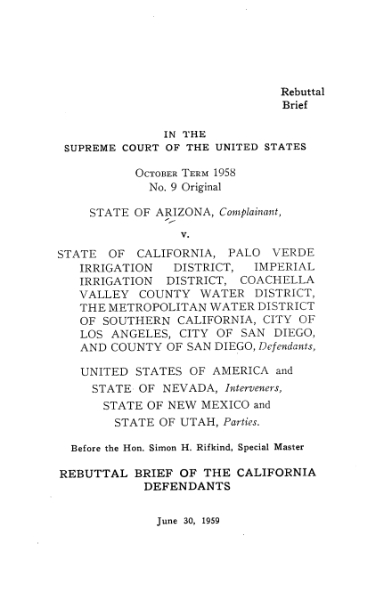 handle is hein.usreports/rebbricali0001 and id is 1 raw text is: Rebuttal
Brief
IN THE
SUPREME COURT OF THE UNITED STATES
OCTOBER TERM 1958
No. 9 Original
STATE OF ARIZONA, Complainant,
V.
STATE OF CALIFORNIA, PALO VERDE
IRRIGATION  DISTRICT, IMPERIAL
IRRIGATION DISTRICT, COACHELLA
VALLEY COUNTY WATER DISTRICT,
THE METROPOLITAN WATER DISTRICT
OF SOUTHERN CALIFORNIA, CITY OF
LOS ANGELES, CITY OF SAN DIEGO,
AND COUNTY OF SAN DIEGO, Defendants,
UNITED STATES OF AMERICA and
STATE OF NEVADA, Interveners,
STATE OF NEW MEXICO and
STATE OF UTAH, Parties.
Before the Hon. Simon H. Rifkind, Special Master
REBUTTAL BRIEF OF THE CALIFORNIA
DEFENDANTS

June 30, 1959


