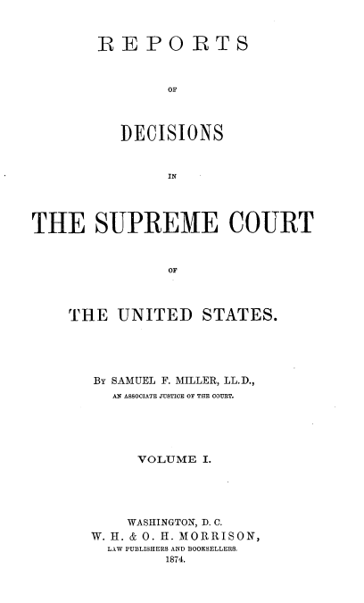 handle is hein.usreports/repdscotus0001 and id is 1 raw text is: 


REPO


R  T S


OF


           DECISIONS


                IN      C




THE SUPREME COURT


                OF


THE   UNITED STATES.





   BY SAMUEL F. MILLER, LL.D.,
     AN ASSOCIATE JUSTICE OF THE COURT.





        VOLUME  I.





        WASHINGTON, D. C.
   W. H. & 0. H. MORRISON,
     LAW PUBLISHERS AND BOOKSELLERS.
            1874.


