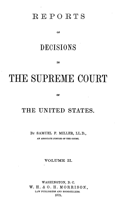handle is hein.usreports/repdscotus0002 and id is 1 raw text is: 



REPORTS



        OF



   DECISIONS


        IN


THE SUPREME COURT



                OT



    THE   UNITED STATES.


BY SAMUEL F. MILLER, LL.D.,
   AN ASSOCIATE JUSTICE OF THE COURT.





     VOLUME  II.





     WASHINGTON, D. C.
W. H. & 0. H. MORRISON,
  LAW PUBLISHERS AND BOOKSELLERS.
         1875.


