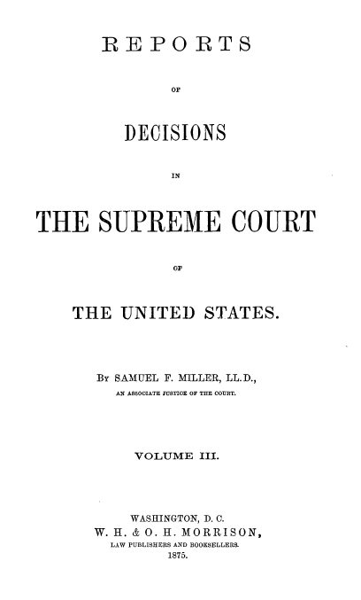 handle is hein.usreports/repdscotus0003 and id is 1 raw text is: 



REPORTS



        OF




   DECISIONS


        IN


THE SUPREME COURT



                o0



    THE   UNITED STATES.


BY SAMUEL F. MILLER, LL.D.,
  AN ASSOCIATE JUSTICE OF THE COURT.





     VOLUME III.





     WASHINGTON, D. C.
W. H. & 0. H. MORRISON,
  LAW PUBLISHERS AND BOOKSELLERS.
         1875.


