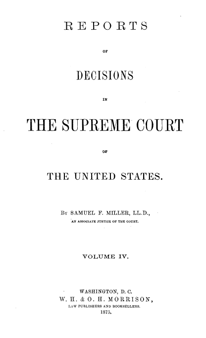 handle is hein.usreports/repdscotus0004 and id is 1 raw text is: 



REPORTS



        OF




   DECISIONS


        IN


THE SUPREME COURT



                ow


THE   UNITED


STATES.


BY SAMUEL F. MILLER, LL.D.,
  AN ASSOCIATE JUSTICE OF THE COURT.





     VOLUME IV.





     WASHINGTON, D. C.
W. H. & 0. H. MORRISON,
  LA W PUBLISHERS AND BOOKSELLERS.
         1875.


