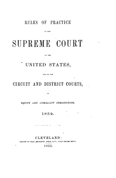 handle is hein.usreports/rlpsc0001 and id is 1 raw text is: 




      RULES OF PRACTICE





SUPREME COURT


      UNITED STATES,

             AND (IF T1W


CIRCUIT AND DISTRICT COURTS,




    EQUITY AND ADMJPRALTY JURISDICTION.









          CLEVELAND:
   PRI1N1fll RY C,4Y. 13KARnSIX, M5R, A CO., PLAIN DYALR fMCF.
              1855.


