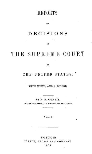 handle is hein.usreports/rpdscotus0001 and id is 1 raw text is: 



           REPORTS


               OF



       DECISIONS


               IN



THE SUPREME COURT


               or


THE  UNITED


STATES.


  WITH NOTES, AND A DIGEST.




     By B. R. CURTIS,
ONE OF THE ASSOCIATE JUSTICES OF THE COURT.


VOL. L


       B OS TO N:
LITTLE, BROWN AND COMPANY
         1855.


