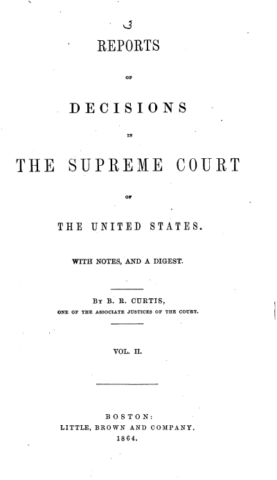 handle is hein.usreports/rpdscotus0002 and id is 1 raw text is: 





            REPORTS







        DECISIONS


                IN




THE SUPREME COURT


                OF


THE  UNITED  STATES.



  WITH NOTES, AND A DIGEST.




     By B. R. CURTIS,
ONE OF THE ASSOCIATE JUSTICES OF THE COURT.




        VOL. II.


       B OS TON:
LITTLE, BROWN AND COMPANY.
        1864.



