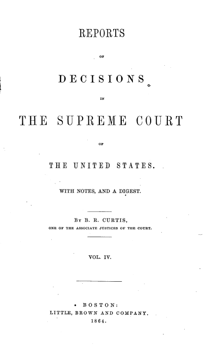handle is hein.usreports/rpdscotus0004 and id is 1 raw text is: 





    REPORTS



        OF



DECISIONS


        IN


0'


THE SUPREME COURT



                OF


THE  UNITED


STATES.


  WITH NOTES, AND A DIGEST.




     By B. R. CURTIS,
ONE OF THE ASSOCIATE JUSTICES OF THE COURT.


VOL. IV.


      BOSTON:
LITTLE, BROWN AND COMPANY.
        1864.


