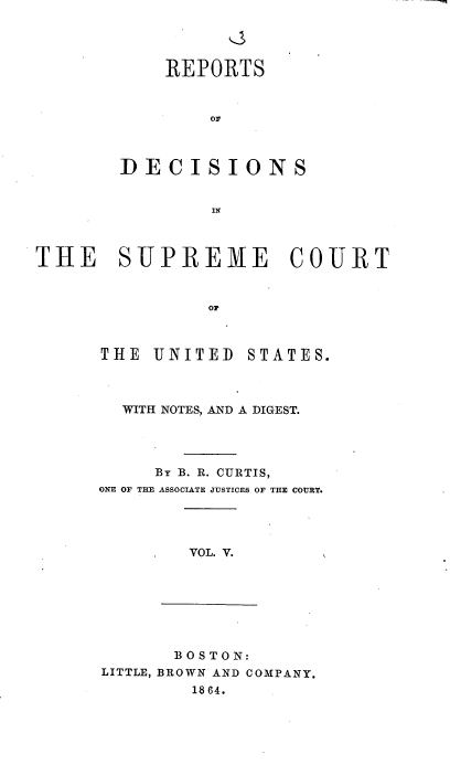 handle is hein.usreports/rpdscotus0005 and id is 1 raw text is: 




            REPORTS



                or



        DECISIONS


                IN



THE SUPREME COURT


                or


THE  UNITED   STATES.



  WITH NOTES, AND A DIGEST.




     By B. R. CURTIS,
ONE OF THE ASSOCIATE JUSTICES OF THE COURT.




        VOL. V.


       B OS TON:
LITTLE, BROWN AND COMPANY.
        1864.


