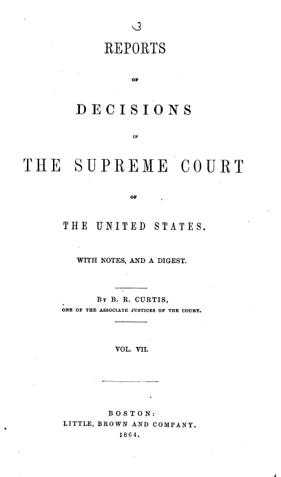 handle is hein.usreports/rpdscotus0007 and id is 1 raw text is: 





    REPORTS



        OF



DECISIONS


        IN


THE SUPREME COURT



                OF


THE  UNITED


STATES.


  WITH NOTES, AND A DIGEST.




     BY B. R. CURTIS,
ONE OF THE ASSOCIATE JUSTICES OF THE COURT.




        VOL. VII.


       B OS TON:
LITTLE, BROWN AND COMPANY.
        1864.


