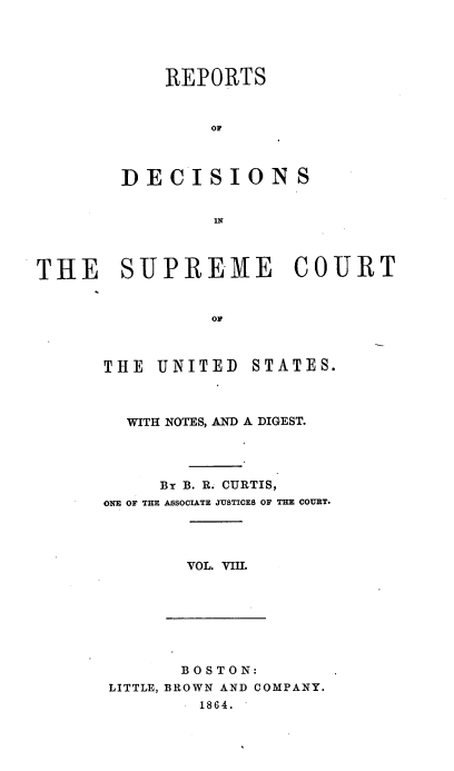handle is hein.usreports/rpdscotus0008 and id is 1 raw text is: 





    REPORTS


        Of



DECISIONS


        IN


THE SUPREME COURT


                OF


THE  UNITED


STATES.


  WITH NOTES, AND A DIGEST.




     Br B. R. CURTIS,
ONE OF THE ASSOCIATE JUSTICES OF THE COURT.




        VOL. VIII.


       B OS TON:
LITTLE, BROWN AND COMPANY.
        1864.


