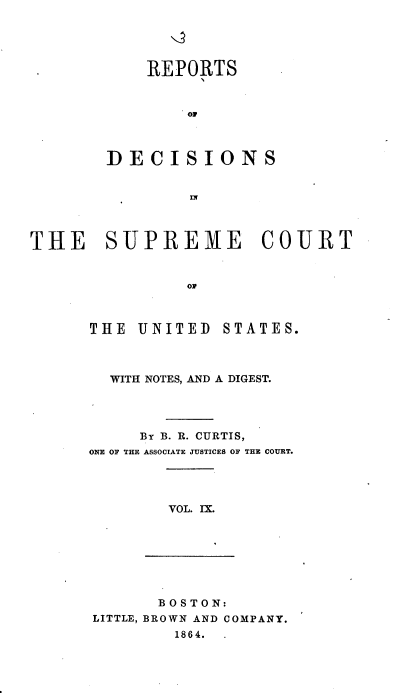 handle is hein.usreports/rpdscotus0009 and id is 1 raw text is: 





    REPORTS



        O'



DECISIONS


        IN


THE SUPREME COURT


                ON



      THE  UNITED  STATES.


  WITH NOTES, AND A DIGEST.




     B B. R. CURTIS,
ONE OF THE ASSOCIATE JUSTICES OF THE COURT.




        VOL. IX.


       BOSTON:
LITTLE, BROWN AND COMPANY.
        1864.



