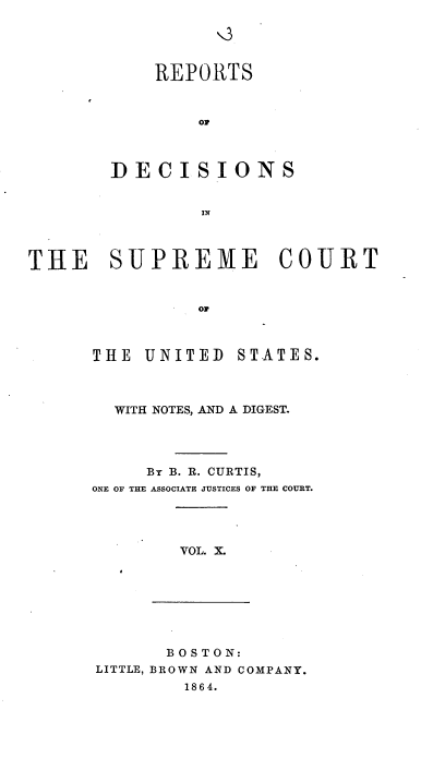 handle is hein.usreports/rpdscotus0010 and id is 1 raw text is: 





    REPORTS



        OF



DECISIONS


        IN


THE SUPREME COURT


                OF


THE  UNITED


STATES.


  WITH NOTES, AND A DIGEST.




     By B. R. CURTIS,
ONE OF THE ASSOCIATE JUSTICES OF THE COURT.




        VOL. X.


       BOSTON:
LITTLE, BROWN AND COMPANY.
        1864.


Q



