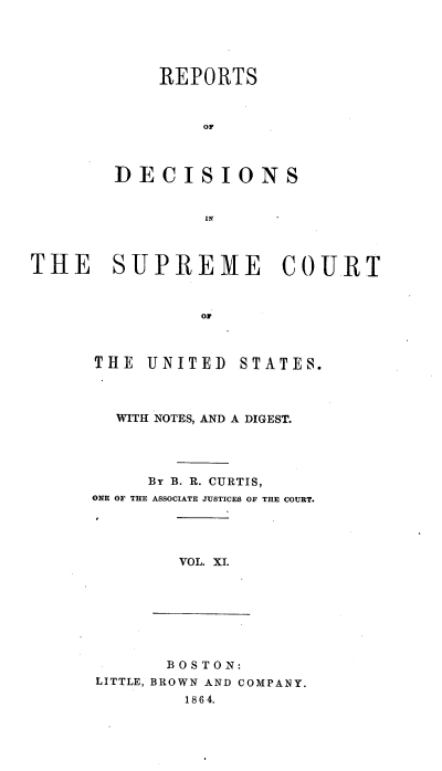 handle is hein.usreports/rpdscotus0011 and id is 1 raw text is: 





            REPORTS



                OF



        DECISIONS


                IN     *



THE SUPREME COURT



                of


THE  UNITED


STATES.


  WITH NOTES, AND A DIGEST.




     By B. R. CURTIS,
ONE OF THE ASSOCIATE JUSTICES OF THE COURT.


VOL. XI.


       BOSTON:
LITTLE, BROWN AND COMPANY.
        1864.


