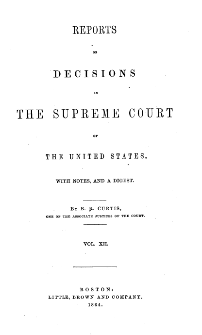 handle is hein.usreports/rpdscotus0012 and id is 1 raw text is: 




    REPORTS



        Of



DECISIONS


THE SUPREME COURT


                OF


THE  UNITED


STATES.


  WITH NOTES, AND A DIGEST.




     BY B. V.. CURTIS,
ONE OF THE ASSOCIATE JUSTICES OF THE COURT.




        VOL. XII.


       BOSTON:
LITTLE, BROWN AND COMPANY.
        1864.


