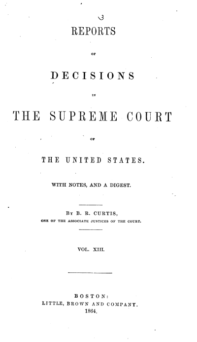 handle is hein.usreports/rpdscotus0013 and id is 1 raw text is: 




    REPORTS



        OF



DECISIONS


         IN


THE SUPREME COURT



                OF


THE  UNITED


STATES.


  WITH NOTES, AND A DIGEST.




     By B. R. CURTIS,
ONE OF THE ASSOCIATE JUSTICES OF THE COURT.




        VOL. XIII.


       BOSTON:
LITTLE, BROWN AND COMPANY.
         1864.


