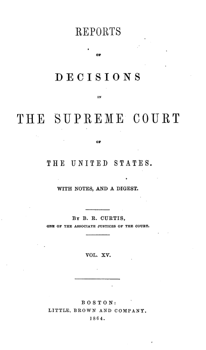 handle is hein.usreports/rpdscotus0015 and id is 1 raw text is: 




    REPORTS


        or



DECISIONS


THE SUPREME COURT


                OF


THE  UNITED


STATES.


  WITH NOTES, AND A DIGEST.




     By B. R. CURTIS,
ONE OF THE ASSOCIATE JUSTICES OF THE COURT.




        VOL. XV.


       BOSTON:
LITTLE, BROWN AND COMPANY.
        1864.



