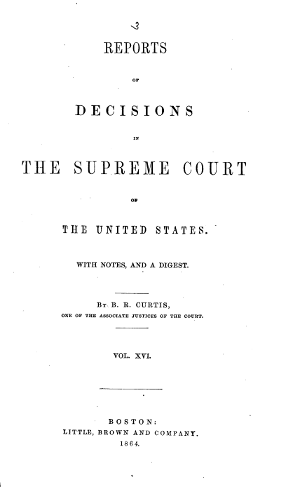 handle is hein.usreports/rpdscotus0016 and id is 1 raw text is: 





    REPORTS



        Or



DECISIONS


        IN


THE SUPREME COURT



                Op


THE  UNITED


STATES.


  WITH NOTES, AND A DIGEST.




     BY B. R. CURTIS,
ONE OF THE ASSOCIATE JUSTICES OF THE COURT.


VOL. XVI.


       BOSTON:
LITTLE, BROWN AND COMPANY.
        1864.


