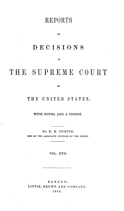 handle is hein.usreports/rpdscotus0017 and id is 1 raw text is: 





    REPORTS



        OF




DECISIONS


THE SUPREME COURT



                OF


THE  UNITED


STATES.


  WITH NOTES, AND A DIGEST.




     By B. R. CURTIS,
ONE OF THE ASSOCIATE JUSTICES OF THE COURT.




       VOL. XVII.


       BOSTON:
LITTLE, BROWN AND COMPANY,
        1864.


