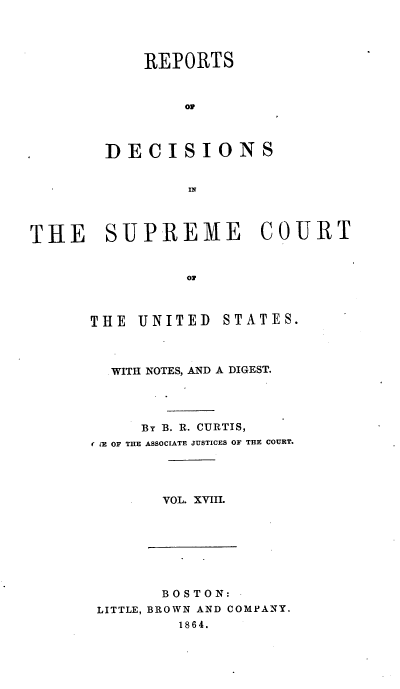 handle is hein.usreports/rpdscotus0018 and id is 1 raw text is: 




    REPORTS



        op



DECISIONS


         IN


THE SUPREME COURT


                ON


THE  UNITED


STATES.


  WITH NOTES, AND A DIGEST.




     By B. R. CURTIS,
M (E OF THE ASSOCIATE JUSTICES OF THE COURT.




       VOL. XVIII.


       BOSTON:
LITTLE, BROWN AND COMPANY.
         1864.


