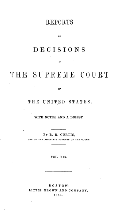 handle is hein.usreports/rpdscotus0019 and id is 1 raw text is: 





    REPORTS



        OF



DECISIONS


THE SUPREME COURT



                OF


THE  UNITED


STATES.


  WITH NOTES, AND A DIGEST.




     BY B. R. CURTIS,
ONE OF THE ASSOCIATE JUSTICES OF THE COURT.




       VOL. XIX.


       B OS TO-N:
LITTLE, BROWN AND COMPANY.
        1864.


