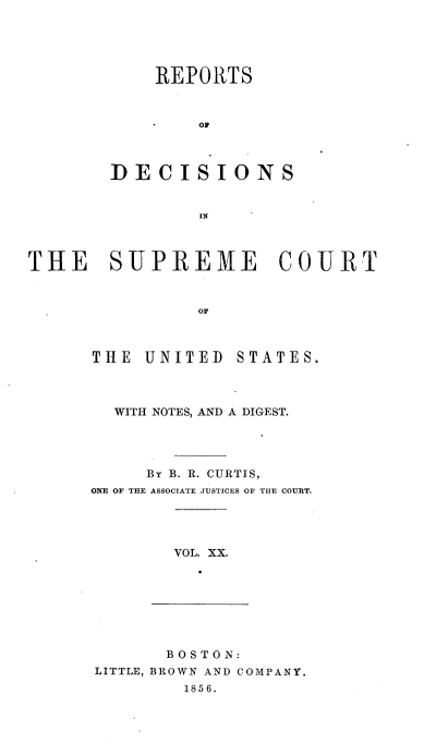 handle is hein.usreports/rpdscotus0020 and id is 1 raw text is: 





    REPORTS



        0




DECISIONS


        IN


THE SUPREME COURT



                OF


THE  UNITED


STATES.


  WITH NOTES, AND A DIGEST.




     BY B. R. CURTIS,
ONE OF THE ASSOCIATE JUSTICES OF THE COURT.


VOL. XX.


       BOSTON:
LITTLE, BROWN AND COMPANY.
        1856.


