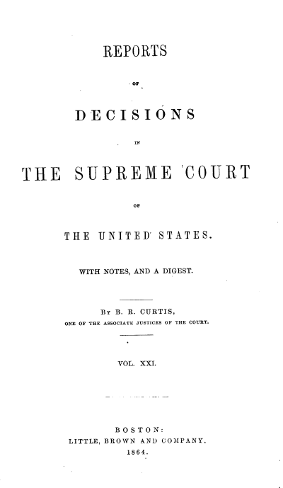 handle is hein.usreports/rpdscotus0021 and id is 1 raw text is: 





    REPORTS



        0




DECISIONS


        IN


THE SUPREME COURT


                OF



      THE  UNITED' STATES.


  WITH NOTES, AND A DIGEST.




     By B. R. CURTIS,
ONE OF 'THE ASSOCIATE JUSTICES OF THE COURT.




       VOL. XXI.








       BOSTON:
 LITTLE, BROWN AND COMPANY.
         1864.


