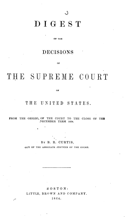 handle is hein.usreports/rpdscotus0022 and id is 1 raw text is: 


':3


DIGE


S


T


    OF THE



DECISIONS


     OF


THE


  SUPREME COURT


           OF



THE   UNITED   STATES.


FROM THE ORIGIN\' OF THE COURT TO THE CLOSE OF THE
           DECEMBER TERM 1854.





           By B. R. CURTIS,
      OlgE OF THE ASSOCIATE JUSTICES OF THE COURT.












              BOSTON:
      LITTLE, BROWN AND COMPANY.
                1864.


