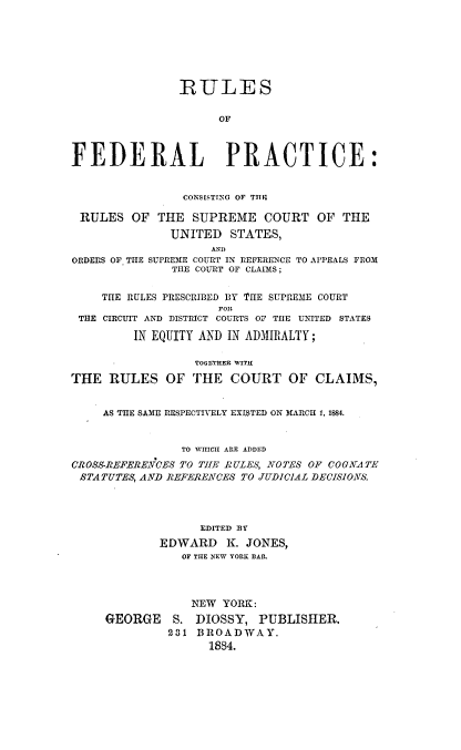 handle is hein.usreports/rufdract0001 and id is 1 raw text is: 







                -ULES


                     OF



FEDERAL PRACTICE:


                CONSISTING OF TRf,

 RULES OF THE SUPREME COURT OF THE
              UNITED   STATES,
                    AND
ORDERS OF TIIE SUPREME COURT IN REFERENCE TO AI'PEALS FROM
               THE COURT OF CLAIMS;


    THE RULES PRESCRIBED BY THE SUPREME COURT
                     FOR
 THE CIRCUIT AND DISTRICT COURTS OF TIIE UNITED STATES

         IN EQUITY AND IN ADJIII1ALTY;

                  TOG ETHER WITH

THE RULES OF THE COURT OF CLAIMS,


     AS THE SAME RESPECTIVELY EXISTED ON MARCH 1, 1884.


                TO W ICH ARE ADDED
CROSS-REFERENCES TO THE RUL.ES, NOTES OF COGNrATE
STA TUTES, ANVD REFERENCES TO JUDICIAL DECISIONS.




                   EDITED BY
             EDWARD   K. JONES,
                OF THE NEW YORK BAR.


            NEW YORK:
GEORGE S. DIOSSY, PUBLISHER.
         231 BROADWAY.
               1884.


