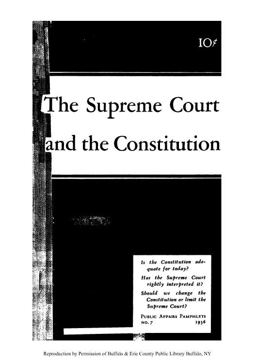 handle is hein.usreports/scctutn0001 and id is 1 raw text is: The Supreme Court
and the Constitution

is the Constitution ade-
quate for today?
Has the Supreme Court
rightly interpreted it?
Should we change the
Constitution or limit the
Supreme Court?
PUBLIc AFFAIRS PAMPHLETS
No.7                 1936

Reproduction by Permission of Buffalo & Erie County Public Library Buffalo, NY


