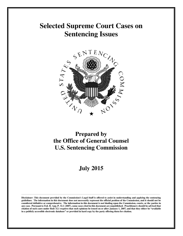 handle is hein.usreports/sesuctseni0001 and id is 1 raw text is: 




Selected Supreme Court Cases on

                  Sentencing Issues


L           -


0


                                       Prepared by
                       the Office of General Counsel
                       U.S. Sentencing Commission




                                         July 2015





Disclaimer: This document provided by the Commission's Legal Staff is offered to assist in understanding and applying the sentencing
guidelines. The information in this document does not necessarily represent the official position of the Commission, and it should not be
considered definitive or comprehensive. The information in this document is not binding upon the Commission, courts, or the parties in
any case. Pursuant to Fed. R. App. P. 32.1 (2007), some cases cited in this document are unpublished. Practitioners should be advised that
citation of such cases under Rule 32.1 requires that such opinions be issued on or after January 1, 2007, and that they either be available
in a publicly accessible electronic database or provided in hard copy by the party offering them for citation.


