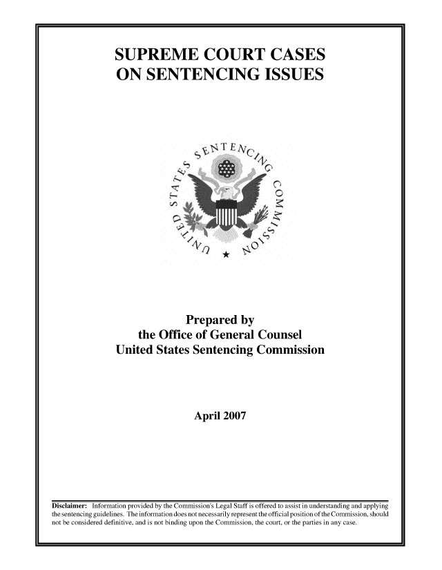 handle is hein.usreports/sesuctseni2007 and id is 1 raw text is: 


SUPREME COURT CASES
ON SENTENCING ISSUES


4.,v~ FArQ
                /


                Prepared by
     the Office of General Counsel
United States Sentencing Commission




                  April 2007


Disclaimer: Information provided by the Commission's Legal Staff is offered to assist in understanding and applying
the sentencing guidelines. The information does not necessarily represent the official position of the Commission, should
not be considered definitive, and is not binding upon the Commission, the court, or the parties in any case.


