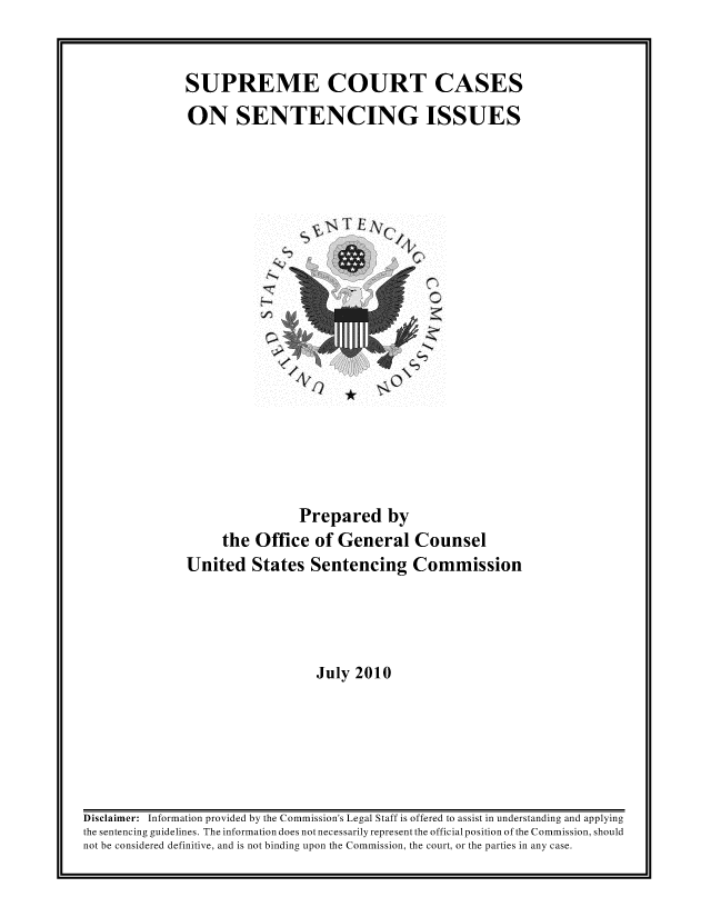 handle is hein.usreports/sesuctseni2010 and id is 1 raw text is: 


SUPREME COURT CASES
ON SENTENCING ISSUES


~TE~0


                Prepared by
     the Office of General Counsel
United States Sentencing Commission




                  July 2010


Disclaimer: Information provided by the Commission's Legal Staff is offered to assist in understanding and applying
the sentencing guidelines. The information does not necessarily represent the official position of the Commission, should
not be considered definitive, and is not binding upon the Commission, the court, or the parties in any case.


