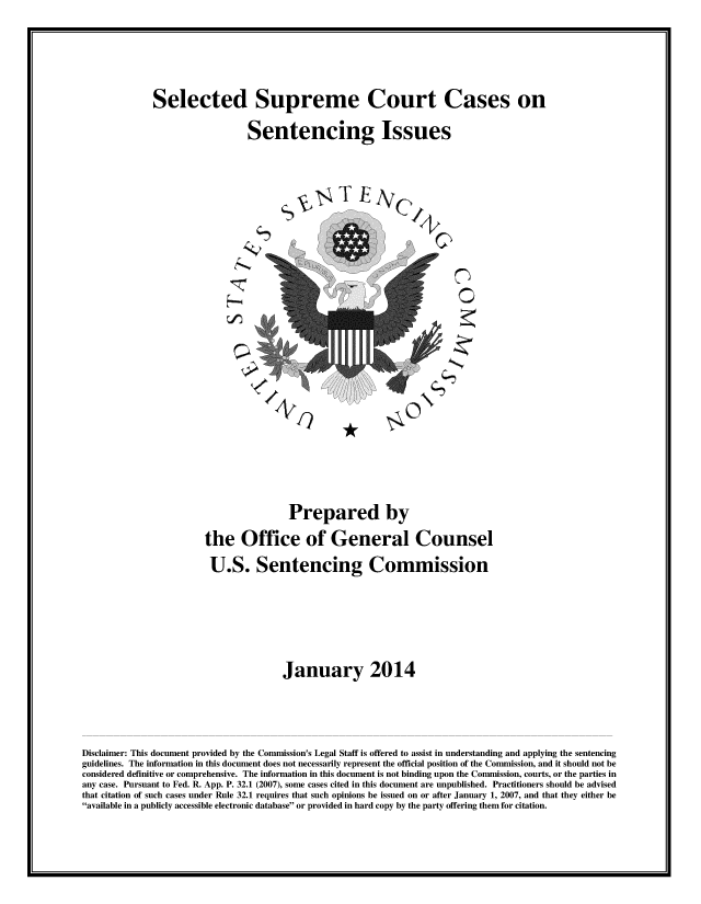 handle is hein.usreports/sesuctseni2014 and id is 1 raw text is: 


Selected Supreme Court Cases on
                  Sentencing Issues


%v T E Cd



                          A
                            0


                                      Prepared by
                       the Office of General Counsel
                       U.S. Sentencing Commission



                                     January 2014


Disclaimer: This document provided by the Commission's Legal Staff is offered to assist in understanding and applying the sentencing
guidelines. The information in this document does not necessarily represent the official position of the Commission, and it should not be
considered definitive or comprehensive. The information in this document is not binding upon the Commission, courts, or the parties in
any case. Pursuant to Fed. R. App. P. 32.1 (2007), some cases cited in this document are unpublished. Practitioners should be advised
that citation of such cases under Rule 32.1 requires that such opinions be issued on or after January 1, 2007, and that they either be
available in a publicly accessible electronic database or provided in hard copy by the party offering them for citation.


