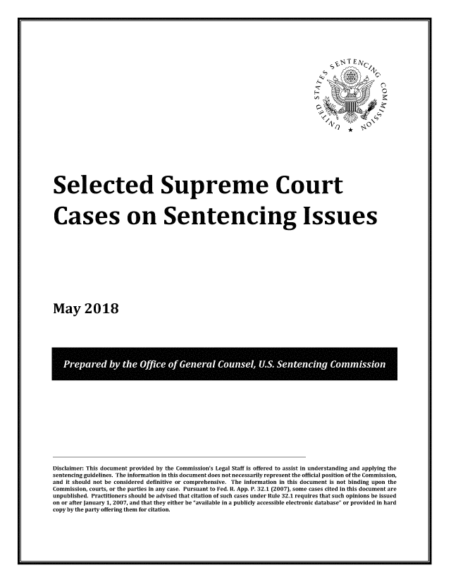 handle is hein.usreports/sesuctseni2018 and id is 1 raw text is: 




























Selected Supreme Court




Cases on Sentencing Issues













May 2018


Disclaimer: This document provided by the Commission's Legal Staff is offered to assist in understanding and applying the
sentencing guidelines. The information in this document does not necessarily represent the official position of the Commission,
and it should not be considered definitive or comprehensive. The information in this document is not binding upon the
Commission, courts, or the parties in any case. Pursuant to Fed. R. App. P. 32.1 (2007), some cases cited in this document are
unpublished. Practitioners should be advised that citation of such cases under Rule 32.1 requires that such opinions be issued
on or after January 1, 2007, and that they either be available in a publicly accessible electronic database or provided in hard
copy by the party offering them for citation.


