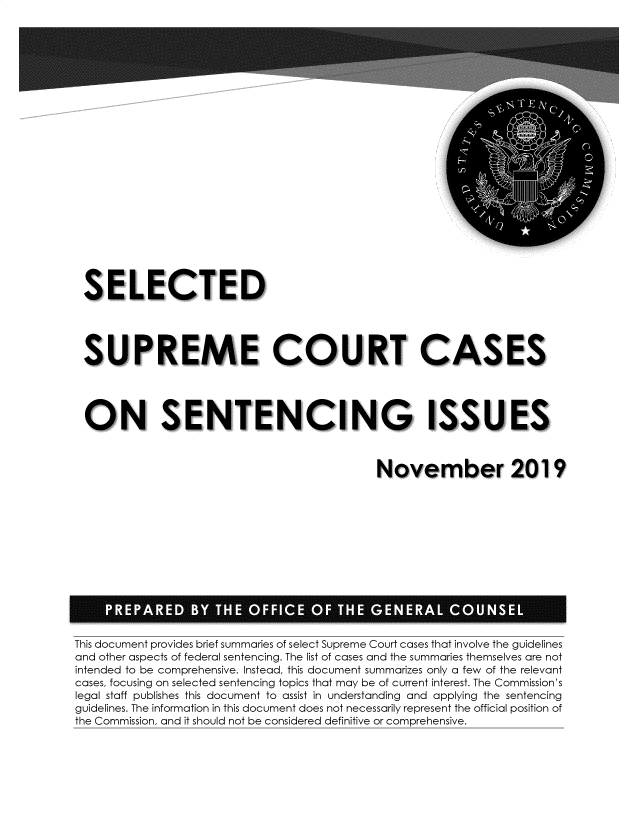 handle is hein.usreports/sesuctseni2019 and id is 1 raw text is: 























SELECTED




SUPREME COURT CASES




ON SENTENCING ISSUES



                                         November 2019


This document provides brief summaries of select Supreme Court cases that involve the guidelines
and other aspects of federal sentencing. The list of cases and the summaries themselves are not
intended to be comprehensive. Instead, this document summarizes only a few of the relevant
cases, focusing on selected sentencing topics that may be of current interest. The Commission's
legal staff publishes this document to assist in understanding and applying the sentencing
guidelines. The information in this document does not necessarily represent the official position of
the Commission, and it should not be considered definitive or comprehensive.


