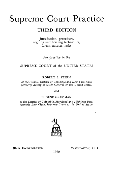 handle is hein.usreports/spctprjur0001 and id is 1 raw text is: 




Supreme Court Practice


                THIRD EDITION

                Jurisdiction, procedure,
             arguing and briefing techniques,
                  forms, statutes, rules


                  For practice in the

      SUPREME COURT of the UNITED STATES


                  ROBERT L. STERN
       of the Illinois, District of Columbia and New York Bars;
       formerly Acting Solicitor General of the United States,

                         and

                  EUGENE GRESSMAN
      of the District of Columbia, Maryland and Michigan Bars;
      formerly Law Clerk, Supreme Court of the United States.






                        BNA
                        BOOK


BNA INCORPORATED


WASHINGTON, D. C.


1962


