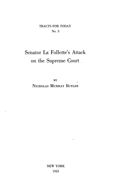 handle is hein.usreports/stlftaks0001 and id is 1 raw text is: 





      TRACTS FOR TODAY
            No. 3





Senator La Follette's Attack

   on the Supreme Court




             BY
   NICHOLAS MURRAY BUTLER






















          NEW YORK
            1923


