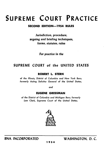 handle is hein.usreports/suctrai0001 and id is 1 raw text is: 




SUPREME COURT PRACTICE

              SECOND EDITION-1954 RULES

                   Jurisdiction, procedure,
               arguing and briefing techniques,
                    forms, statutes, rules


                    For practice in the


SUPREME COURT of the UNITED


STATES


           ROBERT L. STERN
of the Illinois, District of Columbia and New York Bars;
formerly Acting Solicitor General of the United States,
                  and

          EUGENE GRESSMAN
 of the District of Columbia and Michigan Bars; formerly
 Law Clerk, Supreme Court of the United States.





                 BNA
                 gooK


BNA INCORPORATED


1954


WASHINGTON, D. C.


