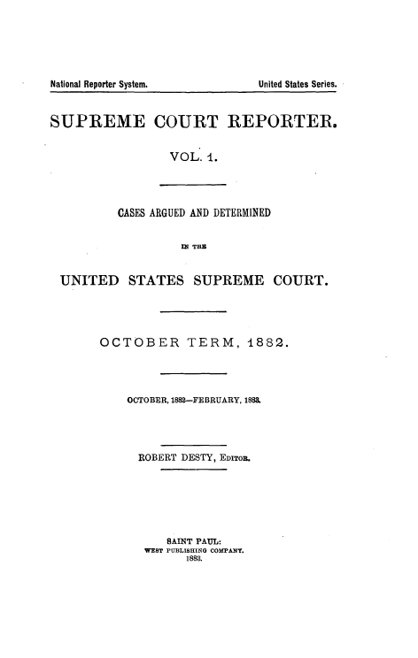 handle is hein.usreports/supctrp0001 and id is 1 raw text is: National Reporter System.           United States Series.
SUPREME COURT REPORTER.
VOL. 1.
CASES ARGUED AND DETERMINED
M THE
UNITED STATES SUPREME COURT.
OCTOBER TERM, 4882.
OCTOBER, 1882--FEBRUARY, 1883.
ROBERT DESTY, EDITOR.
SAINT PAUL:
WEST PUBLISHING COMPANY.
1883.


