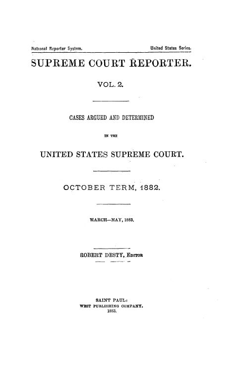 handle is hein.usreports/supctrp0002 and id is 1 raw text is: National Reporter System.           United States Series.
SUPREME COURT REPORTER.
VOL. 2.
CASES ARGUED AND DETERMINED
flq Tm
UNITED STATES SUPREME COURT.
OCTOBER TERM, 1882.
1MARCH-MAY, 1883.
ROBERT DESTY, EDITOR
SAINT PAUL:
WEST PUBLISHING OOMPAqTY.
1883.



