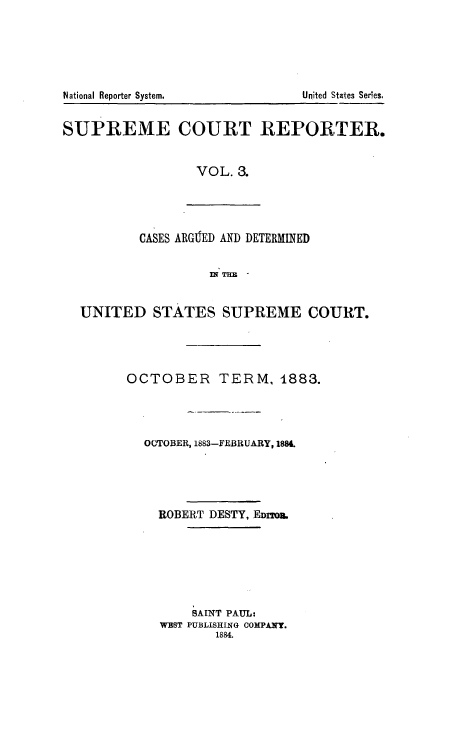 handle is hein.usreports/supctrp0003 and id is 1 raw text is: National Reporter System.           United States Ser'es.
SUPREME COURT REPORTER.
VOL. 3.
CASES ARGIED AND DETERMINED
UNITED STATES SUPREME COURT.
OCTOBER TERM, 1883.
OCTOBER, 1883-FEBRUARY, 1884.
ROBERT DESTY, EDrm&.
SAINT PAUL:
WEST PUBLISHING COMPANY.
1884.


