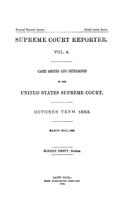 handle is hein.usreports/supctrp0004 and id is 1 raw text is: National Reporter System.

SUPREME COURT REPORTER.
VOL. 4.

CASES ARGUED AND DETERMINED
IN TIM

UNITED STATES SUPREME COURT.
OCTOBER TERM. 1883.
MARCH-MAY, 1884.
ROBERT DESTY, EDITOI.
SAINT PAUL-
WEST PUBLISHING COMPAIY
1884.

United States Series.


