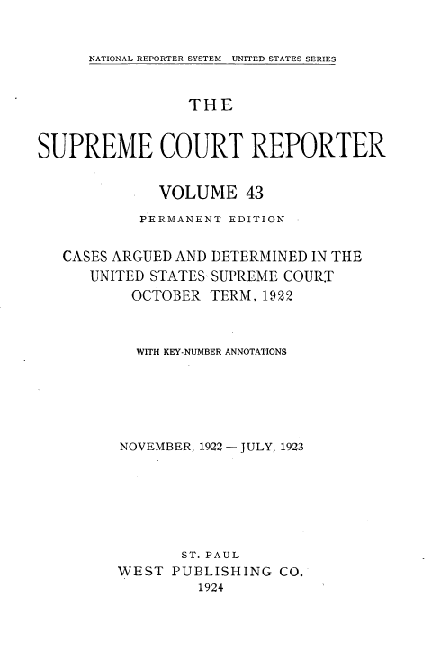 handle is hein.usreports/supctrp00043 and id is 1 raw text is: 

NATIONAL REPORTER SYSTEM-UNITED STATES SERIES


                 THE


SUPREME COURT REPORTER

              VOLUME   43
           PERMANENT EDITION

   CASES ARGUED AND DETERMINED IN THE
      UNITED -STATES SUPREME COURT
          OCTOBER  TERM, 1922


          WITH KEY-NUMBER ANNOTATIONS





          NOVEMBER, 1922 - JULY, 1923






                ST. PAUL
         WEST  PUBLISHING  CO.
                  1924


