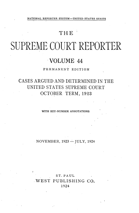 handle is hein.usreports/supctrp00044 and id is 1 raw text is: 

NATIONAL REPORTER SYSTEM-UNITED STATES SERIES


                 THE*


SUPREME COURT REPORTER

              VOLUME   44
           PERMANENT EDITION


CASES ARGUED AND
   UNITED STATES
        OCTOBER


DETERMINED IN THE
SUPREME COURT
TERM, 1923


  WITH KEY-NUMBER ANNOTATIONS





NOVEMBER, 1923 - JULY, 1924


       ST. PAUL
WEST  PUBLISHING  CO.
         1924


I


