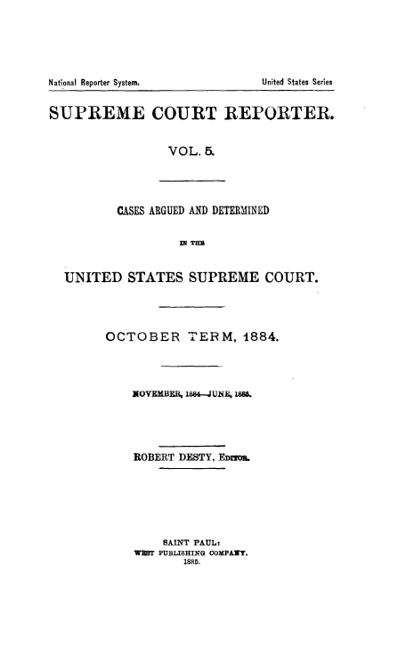 handle is hein.usreports/supctrp0005 and id is 1 raw text is: National Reporter System.            United States Series
SUPREME COURT REPORTER.
VOL. 5.
CASES ARGUED AND DETERMINED
WR TUB
UNITED STATES SUPREME COURT.
OCTOBER TERM, 1884.
NOVMBER i88--JUNA 18
ROBERT DESTY, EDmmU.
SAINT PAUL-
WPT PUBLISHIING COMPANY.
1885.



