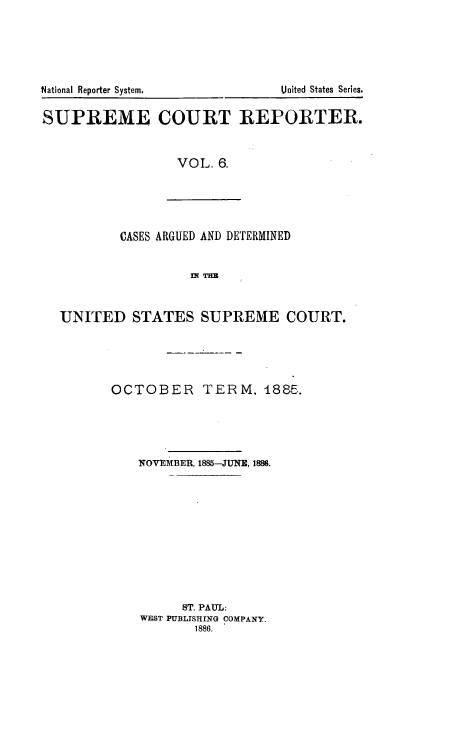 handle is hein.usreports/supctrp0006 and id is 1 raw text is: National Reporter System.            United States Series.
SUPREME COURT REPORTER.
VOL. 6.
CASES ARGUED AND DETERMINED
UNITED STATES SUPREME COURT.
OCTOBER TERM. 1885.
NOVEMBER, 1885-JUNE, 1886.
ST. PAUL:
WEST PUBLISHING COMPANY.
1886.



