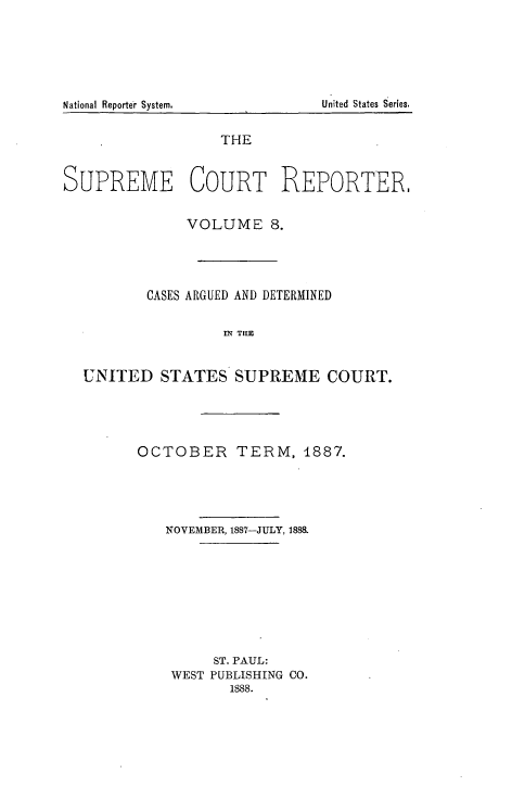 handle is hein.usreports/supctrp0008 and id is 1 raw text is: THE
SUPREME COURT REPORTER.
VOLUME 8.
CASES ARGUED AND DETERMINED
Ml THM
UNITED STATES SUPREME COURT.

OCTOBER TERM, 1887.
NOVEMBER, 1887-JULY, 1888.
ST. PAUL:
WEST PUBLISHING CO.
1888.

United States Series.

National Reporte'r System.


